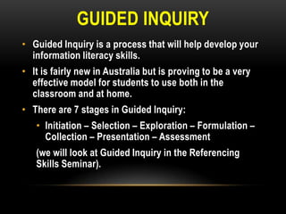 GUIDED INQUIRY
• Guided Inquiry is a process that will help develop your
information literacy skills.
• It is fairly new in Australia but is proving to be a very
effective model for students to use both in the
classroom and at home.

• There are 7 stages in Guided Inquiry:
• Initiation – Selection – Exploration – Formulation –
Collection – Presentation – Assessment

(we will look at Guided Inquiry in the Referencing
Skills Seminar).

 