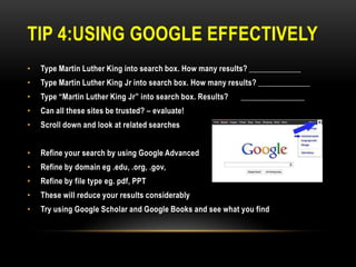 TIP 4:USING GOOGLE EFFECTIVELY
•

Type Martin Luther King into search box. How many results? _____________

•

Type Martin Luther King Jr into search box. How many results? _____________

•

Type “Martin Luther King Jr” into search box. Results?

•

Can all these sites be trusted? – evaluate!

•

Scroll down and look at related searches

•

Refine your search by using Google Advanced

•

Refine by domain eg .edu, .org, .gov,

•

Refine by file type eg. pdf, PPT

•

These will reduce your results considerably

•

Try using Google Scholar and Google Books and see what you find

________________

 