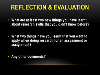 REFLECTION & EVALUATION
• What are at least two new things you have learnt
about research skills that you didn‟t know before?
• What two things have you learnt that you want to
apply when doing research for an assessment or
assignment?
• Any other comments?

 