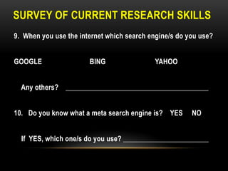 SURVEY OF CURRENT RESEARCH SKILLS
9. When you use the internet which search engine/s do you use?
GOOGLE

BING

YAHOO

Any others? ________________________________________
10. Do you know what a meta search engine is? YES

NO

If YES, which one/s do you use? ________________________

 