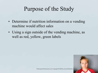 Purpose of the Study
• Determine if nutrition information on a vending
machine would affect sales
• Using a sign outside of the vending machine, as
well as red, yellow, green labels
 