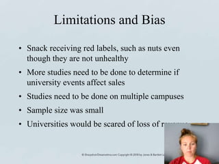 Limitations and Bias
• Snack receiving red labels, such as nuts even
though they are not unhealthy
• More studies need to be done to determine if
university events affect sales
• Studies need to be done on multiple campuses
• Sample size was small
• Universities would be scared of loss of revenue
 