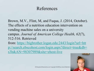 References
Brown, M.V., Flint, M, and Fuqua, J. (2014, October).
The effects of a nutrition education intervention on
vending machine sales on a university
campus. Journal of American College Health, 62(7),
512-516. Retrieved
from: https://bigbrother.logan.edu:2443/login?url=htt
p://search.ebscohost.com/login.aspx?direct=true&db=
s3h&AN=98307989&site=ehost-live
 