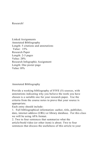 Research!
Linked Assignments
Annotated Bibliography
Length: 5 citations and annotations
Value: 15%
Research Paper
Length: 2-3 pages
Value: 20%
Research Infographic Assignment
Length: One poster page
Value 10%
Annotated Bibliography
Provide a working bibliography of FIVE (5) sources, with
annotations indicating why you believe the work you have
chosen is a suitable one for your research paper. Use the
criteria from the course notes to prove that your source is
appropriate.
Each entry should include:
1. Full bibliographical information: author, title, publisher,
date, internet address (URL) or library database. For this class
we will be using APA format.
2. Two to four sentences that summarize what the
article/book/video (or other item) is about. Two to four
sentences that discuss the usefulness of this article to your
 