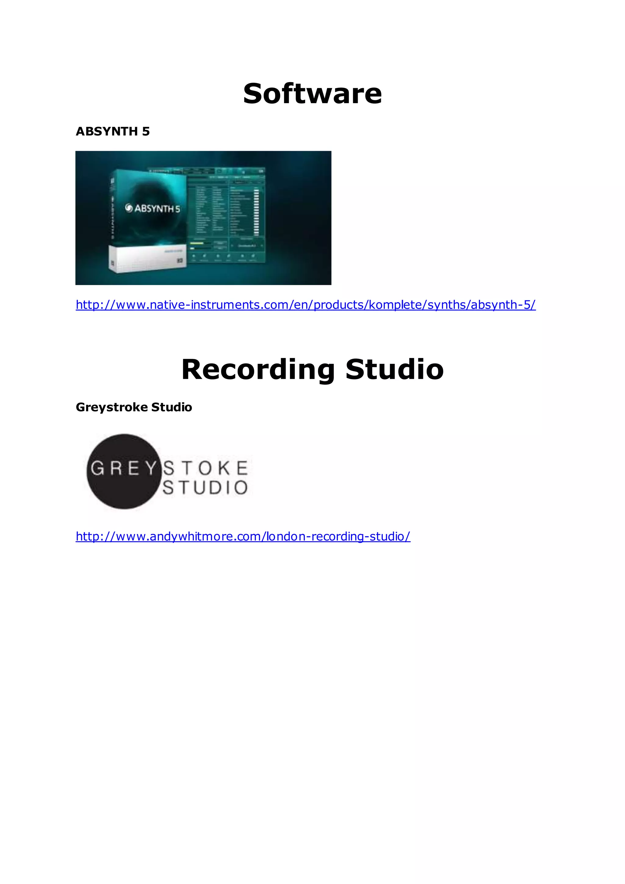 Software
ABSYNTH 5
http://www.native-instruments.com/en/products/komplete/synths/absynth-5/
Recording Studio
Greystroke Studio
http://www.andywhitmore.com/london-recording-studio/
 