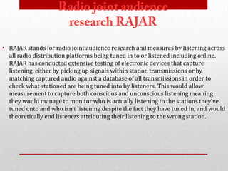 • RAJAR stands for radio joint audience research and measures by listening across
  all radio distribution platforms being tuned in to or listened including online.
  RAJAR has conducted extensive testing of electronic devices that capture
  listening, either by picking up signals within station transmissions or by
  matching captured audio against a database of all transmissions in order to
  check what stationed are being tuned into by listeners. This would allow
  measurement to capture both conscious and unconscious listening meaning
  they would manage to monitor who is actually listening to the stations they’ve
  tuned onto and who isn’t listening despite the fact they have tuned in, and would
  theoretically end listeners attributing their listening to the wrong station.
 