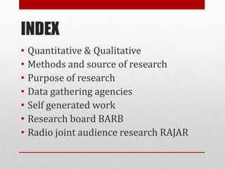 INDEX
•   Quantitative & Qualitative
•   Methods and source of research
•   Purpose of research
•   Data gathering agencies
•   Self generated work
•   Research board BARB
•   Radio joint audience research RAJAR
 