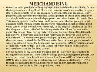 MERCHANDISING
   One of the main problems with trying to produce merchandise for all who fit into
    the target audience of my Bond film is that many forms of merchandise today are
    ither not appropriate for all age groups or only appeal to one age group. Many
    people usually purchase merchandise such as posters as this is quite often seen
    as a simple and cheap way in which people express their interest in certain films.
    This usually appeals to older target audience members but for younger target
    audience members they tend to look towards merchandise such as James Bond
    video games, which normally relate strongly to the original storyline of the film
    that the game is based off of whilst adding a twist that allows for interactive
    game play to take place. During early releases of Previous James Bond films the
    popularity of Bond video games did not really take off, however, until 1997's
    GoldenEye 007, a Nintendo 64 game developed by Rare based on the film with
    the same name, received the BAFTA Interactive Entertainment games award and
    widely considered one of the best games ever produced. IGN journalists placed it
    at number17 in their top 100 Video Games list which helped to boost most
    marketed merchandise for Bond games.
   For the purpose of my Bond film though I plan to follow suit in attempting to
    manage merchandise that is suitable for all age groups, ranging from posters that
    can be purchased cheaply online at sites such as Amazon UK and shops such as
    HMV to video games that are as interactive and extreme as GoldenEye 1997, in
    the hope of capturing the young generation also and bringing them into the
    experience that my Bond film can provide to them.
 