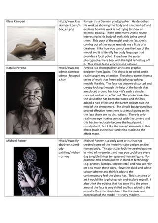 Klaus Kampert http://www.klau
skampert.com/in
dex_en.php
Kampert is a German photographer. He describes
his work as showing the ‘body and mind united’ and
explains how his work is not trying to show an
external beauty. There were many shots I found
interesting in his body of work, this being one of
them. This pose of the model and the fact she is
coming out of the water reminds me a little of a
creature. I like how you cannot see the face of the
model and it is literally her body language that
provides a focal point. I love how the water
photographer here too, with the light reflecting off
it. This photo looks very raw and natural.
Natalia Pereira http://www.coc
odmor.com/coc
odmor_fotografi
a.htm
Pereira is a photographer, artist and graphic
designer from Spain. This photo is so weird and it
really caught my attention. The photo comes from a
series of work that Pereira did photographing
models like this. The face has become distorted and
creepy looking through the help of the bands that
are placed around her face – it’s such a simple
concept and yet so effective! The photo looks like
the saturation has been decreased and this has
added a nice effect and the darker colours suit the
mod of the photo more. The simple background has
proved effective here there is so much going on in
the face there are no distractions. There is only
really one eye making contact with the camera and
this has immediately become the focal point. I
usually don’t, but I like the ‘messy’ elements in this
photo (such as the hair) and think it adds to the
effect more.
Michael Rosner http://www.ilov
ebodyart.com/b
ody-
painting/michael
-rosner/
Michael Rosner is a body paint artist that has
created some of the more intricate designs on the
human body. This particular look he created put me
in mind of my project and how you could use every
day tangible things to represent human figure. For
example, this photo put me in mind of technology
(e.g. phones, laptops, Internet etc.) and how we rely
on it so much these days. I love the black and white
colour scheme and think it adds to the
contemporary feel the photo has. This is an area of
art I would like to photograph and explore myself. I
also think the editing that has gone into the piece
around the face is very skilled and has added to the
overall effect the photo has. I like the pose and
expression of the model – it’s very modern.
 