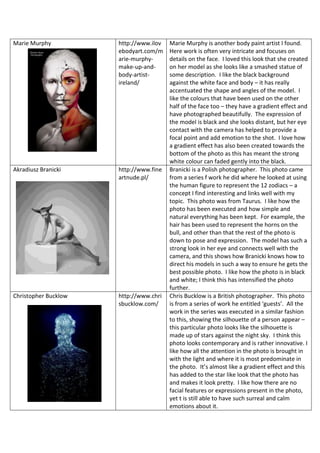 Marie Murphy http://www.ilov
ebodyart.com/m
arie-murphy-
make-up-and-
body-artist-
ireland/
Marie Murphy is another body paint artist I found.
Here work is often very intricate and focuses on
details on the face. I loved this look that she created
on her model as she looks like a smashed statue of
some description. I like the black background
against the white face and body – it has really
accentuated the shape and angles of the model. I
like the colours that have been used on the other
half of the face too – they have a gradient effect and
have photographed beautifully. The expression of
the model is black and she looks distant, but her eye
contact with the camera has helped to provide a
focal point and add emotion to the shot. I love how
a gradient effect has also been created towards the
bottom of the photo as this has meant the strong
white colour can faded gently into the black.
Akradiusz Branicki http://www.fine
artnude.pl/
Branicki is a Polish photographer. This photo came
from a series f work he did where he looked at using
the human figure to represent the 12 zodiacs – a
concept I find interesting and links well with my
topic. This photo was from Taurus. I like how the
photo has been executed and how simple and
natural everything has been kept. For example, the
hair has been used to represent the horns on the
bull, and other than that the rest of the photo is
down to pose and expression. The model has such a
strong look in her eye and connects well with the
camera, and this shows how Branicki knows how to
direct his models in such a way to ensure he gets the
best possible photo. I like how the photo is in black
and white; I think this has intensified the photo
further.
Christopher Bucklow http://www.chri
sbucklow.com/
Chris Bucklow is a British photographer. This photo
is from a series of work he entitled ‘guests’. All the
work in the series was executed in a similar fashion
to this, showing the silhouette of a person appear –
this particular photo looks like the silhouette is
made up of stars against the night sky. I think this
photo looks contemporary and is rather innovative. I
like how all the attention in the photo is brought in
with the light and where it is most predominate in
the photo. It’s almost like a gradient effect and this
has added to the star like look that the photo has
and makes it look pretty. I like how there are no
facial features or expressions present in the photo,
yet t is still able to have such surreal and calm
emotions about it.
 