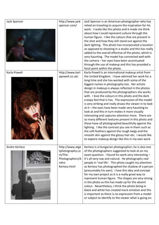 Jack Spencer http://www.jack
spencer.com/
Jack Spencer is an American photographer who has
relied on traveling to acquire the inspiration for his
work. I really like this photo and it made me think
about how I could represent culture through the
human figure. I like the colours that are present in
the shot and how they still stand out against the
dark lighting. This photo has incorporated a location
as opposed to shooting in a studio and this has really
added to the overall effective of the photo; which is
very haunting. The model has connected well with
the camera – her eyes have been accentuated
through the use of makeup and this has provided a
focal point within the photo.
Karla Powell http://www.karl
apowell.co.uk/
Karla Powell is an international makeup artist from
the United Kingdom. I have admired her work for a
long time and she has worked with some of the
biggest names in photography too. Her artistic
design in makeup is always reflected in the photos
that are produced by the photographers she works
with. I love the colours in this photo and the dark
creepy feel that is has. The expression of the model
is very striking and really draws the viewer in to look
at it – the eyes have been made very haunting to
look at and this in turn makes it more visually
interesting and captures attention more. There are
so many different textures present in this photo and
these have all photographed beautifully against the
lighting. I like the contrast you see in them such as
the soft feathers against the rough twigs and the
smooth skin against the glossy hair etc. I would like
to explore makeup design like this in my own work.
Andre Kertesz http://www.atge
tphotography.co
m/The-
Photographers/A
ndre-
Kertesz.html
Kertesz is a Hungarian photographer; he is also one
of the photographers suggested to look at on my
exam question. I found his work very interesting –
it’s all very raw and natural. He photographs real
people in ‘real life’. This photo caught my attention
as Kertesz has photographed the shadow of a person
(presumably his own). I love this idea and concept
for my own project as it is a really great way to
represent human figure. The shapes are very strong
in the photo as this has made up for the absent
colour. Nevertheless, I think the photo being in
black and white has created more emotion and this
is important as there is no expression from a model
or subject to identify to the viewer what is going on.
 