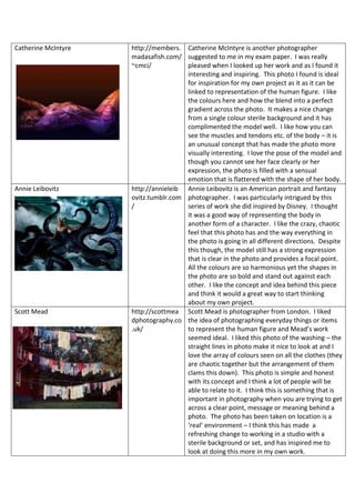 Catherine McIntyre http://members.
madasafish.com/
~cmci/
Catherine McIntyre is another photographer
suggested to me in my exam paper. I was really
pleased when I looked up her work and as I found it
interesting and inspiring. This photo I found is ideal
for inspiration for my own project as it as it can be
linked to representation of the human figure. I like
the colours here and how the blend into a perfect
gradient across the photo. It makes a nice change
from a single colour sterile background and it has
complimented the model well. I like how you can
see the muscles and tendons etc. of the body – it is
an unusual concept that has made the photo more
visually interesting. I love the pose of the model and
though you cannot see her face clearly or her
expression, the photo is filled with a sensual
emotion that is flattered with the shape of her body.
Annie Leibovitz http://annieleib
ovitz.tumblr.com
/
Annie Leibovitz is an American portrait and fantasy
photographer. I was particularly intrigued by this
series of work she did inspired by Disney. I thought
it was a good way of representing the body in
another form of a character. I like the crazy, chaotic
feel that this photo has and the way everything in
the photo is going in all different directions. Despite
this though, the model still has a strong expression
that is clear in the photo and provides a focal point.
All the colours are so harmonious yet the shapes in
the photo are so bold and stand out against each
other. I like the concept and idea behind this piece
and think it would a great way to start thinking
about my own project.
Scott Mead http://scottmea
dphotography.co
.uk/
Scott Mead is photographer from London. I liked
the idea of photographing everyday things or items
to represent the human figure and Mead’s work
seemed ideal. I liked this photo of the washing – the
straight lines in photo make it nice to look at and I
love the array of colours seen on all the clothes (they
are chaotic together but the arrangement of them
clams this down). This photo is simple and honest
with its concept and I think a lot of people will be
able to relate to it. I think this is something that is
important in photography when you are trying to get
across a clear point, message or meaning behind a
photo. The photo has been taken on location is a
‘real’ environment – I think this has made a
refreshing change to working in a studio with a
sterile background or set, and has inspired me to
look at doing this more in my own work.
 