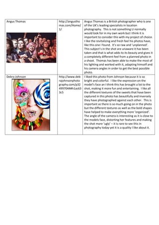 Angus Thomas http://angustho
mas.com/Home/
1/
Angus Thomas is a British photographer who is one
of the UK’s leading specialists in location
photography. This is not something U normally
would look for in my own work but I think it is
important to consider this with my project of choice.
I like the revitalizing and fresh feel his photos have,
like this one I found. It’s so raw and ‘unplanned’.
This subject’s in the shot are unaware it has been
taken and that is what adds to its beauty and gives it
a completely different feel from a planned photo in
a shoot. Thomas has been able to make the most of
his lighting and worked with it, adapting himself and
his camera angles in order to get the best possible
photo.
Debra Johnson http://www.deb
rajohnsonphoto
graphy.com/p32
4997044#h1ac63
3c5
I liked this photo from Johnson because it is so
bright and colorful. I like the expression on the
model’s face an I think this has brought a lot to the
shot, making it more fun and entertaining. I like all
the different textures of the sweets that have been
captured in this photo has beautifully and inversely
they have photographed against each other. This is
important as there is so much going on in the photo
but the different textures as well as the bold shapes
have helped to make everything more ‘organized’.
The angle of the camera is interesting as it is close to
the models face, distorting her features and making
the shot more ‘ugly’ – it is rare to see this in
photography today yet it is a quality I like about it.
 