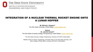 INTEGRATION OF A NUCLEAR THERMAL ROCKET ENGINE ONTO
A LUNAR HOPPER
Mr. Michael J. Boazzoa,b
The Ohio State University, United States, boazzo.2@osu.edu
Advisor
Dr. John M. Horacka,b
The Ohio State University College of Engineering, United States, horack.1@osu.edu
1The Ohio State University, College of Engineering, Columbus OH 43210, United States
2Battelle Center for Science, Engineering, and Public Policy at The Ohio State University, John
Glenn College of Public Affairs, Columbus OH 43210, United States
 