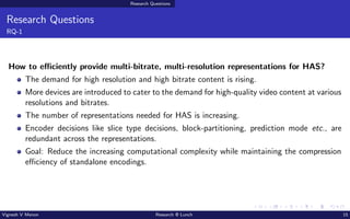 Research Questions
Research Questions
RQ-1
How to efficiently provide multi-bitrate, multi-resolution representations for HAS?
The demand for high resolution and high bitrate content is rising.
More devices are introduced to cater to the demand for high-quality video content at various
resolutions and bitrates.
The number of representations needed for HAS is increasing.
Encoder decisions like slice type decisions, block-partitioning, prediction mode etc., are
redundant across the representations.
Goal: Reduce the increasing computational complexity while maintaining the compression
efficiency of standalone encodings.
Vignesh V Menon Research @ Lunch 15
 
