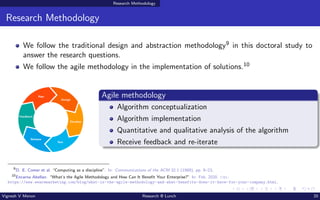 Research Methodology
Research Methodology
We follow the traditional design and abstraction methodology9 in this doctoral study to
answer the research questions.
We follow the agile methodology in the implementation of solutions.10
Agile methodology
Algorithm conceptualization
Algorithm implementation
Quantitative and qualitative analysis of the algorithm
Receive feedback and re-iterate
9
D. E. Comer et al. “Computing as a discipline”. In: Communications of the ACM 32.1 (1989), pp. 9–23.
10
Encarna Abellan. “What’s the Agile Methodology and How Can It Benefit Your Enterprise?” In: Feb. 2020. url:
https://www.wearemarketing.com/blog/what-is-the-agile-methodology-and-what-benefits-does-it-have-for-your-company.html.
Vignesh V Menon Research @ Lunch 20
 