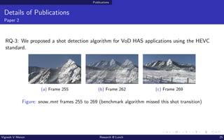 Publications
Details of Publications
Paper 2
RQ-3: We proposed a shot detection algorithm for VoD HAS applications using the HEVC
standard.
(a) Frame 255 (b) Frame 262 (c) Frame 269
Figure: snow mnt frames 255 to 269 (benchmark algorithm missed this shot transition)
Vignesh V Menon Research @ Lunch 25
 