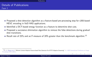Publications
Details of Publications
Paper 2
Proposed a shot detection algorithm as a feature-based pre-processing step for x265-based
HEVC encoding in VoD HAS applications.
Identified a DCT-based energy function as a feature to determine shot cuts.
Proposed a successive elimination algorithm to remove the false detections during gradual
shot transitions.
Recall rate of 25% and an F-measure of 20% greater than the benchmark algorithm.13
13
V. V. Menon et al. “Efficient Content-Adaptive Feature-based Shot Detection For HTTP Adaptive Streaming”. In: IEEE International Conference on Image
Processing (ICIP) (2021).
Vignesh V Menon Research @ Lunch 27
 
