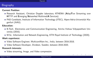 Biography
Biography
Current Position:
Research Assistant, Christian Doppler laboratory ATHENA (AdapTive Streaming over
HTTP and Emerging Networked MultimediA Services).
PhD Candidate, Institute of Information Technology (ITEC), Alpen-Adria-Universität Kla-
genfurt (AAU).
Education:
B.Tech. Electronics and Communication Engineering, Amrita Vishwa Vidyapeetham Uni-
versity (2016).
M.Sc. Information and Network Engineering, KTH Royal Institute of Technology (2020).
Work experience:
Video Software Engineer, MulticoreWare Inc., India, between 2016-2018.
Video Software Developer, Divideon, Sweden, between 2018-2020.
Research interests:
Video streaming, Image, and Video compression.
Vignesh V Menon Research @ Lunch 4
 