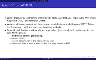 About CD Lab ATHENA
About CD Lab ATHENA
Jointly proposed by the Institute of Information Technology (ITEC) at Alpen-Adria-Universität
Klagenfurt (AAU) and Bitmovin GmbH.
Work on addressing current and future research and deployment challenges of HTTP Adap-
tive Streaming (HAS) and emerging streaming methods.
Research and develop novel paradigms, approaches, (prototype) tools, and evaluation re-
sults for the phases:
multimedia content provisioning.
content delivery.
content consumption in the media delivery chain.
end-to-end aspects, with a focus on, but not being limited to HAS.
Vignesh V Menon Research @ Lunch 6
 