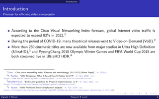 Introduction
Introduction
Premise for efficient video compression
According to the Cisco Visual Networking Index forecast, global Internet video traffic is
expected to exceed 82% in 2022.1
During the period of COVID-19, many theatrical releases went to Video-on-Demand (VoD).2
More than 250 cinematic titles are now available from major studios in Ultra High Definition
(UltraHD),3 and PyeongChang 2018 Olympic Winter Games and FIFA World Cup 2018 are
both streamed live in UltraHD HDR.4
1
Cisco. “Cisco visual networking index: Forecast and methodology, 2017–2022 (White Paper)”. In: (2019).
2
T. Ruether. “VOD Streaming: What It Is and How It Relates to OTT”. In: May 2020. url:
https://www.wowza.com/blog/vod-streaming-what-it-is-and-how-it-relates-to-ott.
3
UltraHD Forum. “End-to-end guidelines for Phase A implementation, v1.4”. In: Sept. 2017. url:
https://ultrahdforum.org/resources/phasea-guidelinesdescription/.
4
T. Fautier. “UHD Worldwide Service Deployment Update”. In: Apr. 2018. url:
https://ultrahdforum.org/wp-content/uploads/UHD-Worldwide-Service-Deployment-Update-April-2018.pdf.
Vignesh V Menon Research @ Lunch 8
 