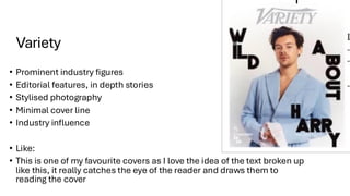 Variety
• Prominent industry figures
• Editorial features, in depth stories
• Stylised photography
• Minimal cover line
• Industry influence
• Like:
• This is one of my favourite covers as I love the idea of the text broken up
like this, it really catches the eye of the reader and draws them to
reading the cover
 