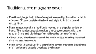 Traditional c+c magazine cover
• Masthead, large bold title of magazine usually placed top middle
of cover. Often consistent in font and style to build a brand
recognition
• Main image, usually a medium close up of a popular artists or
band. The subject usually makes direct eye contact with the
reader. Style and clothing often reflect the genre of music
• Cover lines, headlines around the main image, teasing featured
articles and interviews
• Main cover line/headline, a larger and bolder headline tied to the
main artist and usually overlaps the image
 