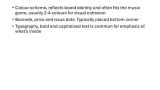 • Colour scheme, reflects brand identity and often fits the music
genre, usually 2-4 colours for visual cohesion
• Barcode, price and issue date. Typically placed bottom corner
• Typography, bold and capitalised text is common for emphasis of
what’s inside
 