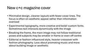 New c+c magazine cover
• Minimalist design, cleaner layouts with fewer cover lines. The
focus is often on aesthetic appeal rather than information
overload
• Experimental typography, more creative and bold/ custom fonts.
Sometimes text interacts dynamically with the image
• Breaking the frame, the main image may not follow traditional
poses and subjects may be smaller in frame or even off centre
• Editorial or fashion influenced style, heavier crossover with
fashion photography. Less about promoting music and more
about building image or aesthetic
 