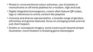 • Muted or unconventional colour schemes, use of pastels or
monochrome or off trend palettes for a modern, high end look
• Digital integration/convergence, covers often feature QR codes,
tags or references to online content like playlists
• inclusive and diverse representation, a broader range of genders,
ethnicities and genres featured, focus on emerging artists and not
just chart toppers
• Artistic or conceptual imagery, some covers push beyond simple
illustration, more freedom in breaking genre stereotypes
 