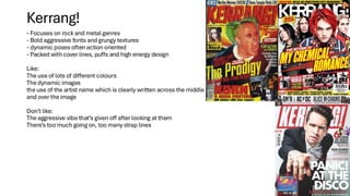 - Focuses on rock and metal genres
- Bold aggressive fonts and grungy textures
- dynamic poses often action oriented
- Packed with cover lines, puffs and high energy design
Like:
The use of lots of different colours
The dynamic images
the use of the artist name which is clearly written across the middle
and over the image
Don’t like:
The aggressive vibe that’s given off after looking at them
There’s too much going on, too many strap lines
Kerrang!
 