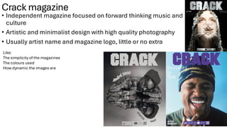 Crack magazine
• Independent magazine focused on forward thinking music and
culture
• Artistic and minimalist design with high quality photography
• Usually artist name and magazine logo, little or no extra
Like:
The simplicity of the magazines
The colours used
How dynamic the images are
 