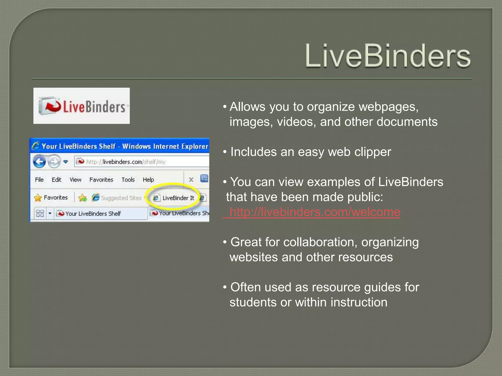 • Allows you to organize webpages,
  images, videos, and other documents

• Includes an easy web clipper

• You can view examples of LiveBinders
 that have been made public:
  http://livebinders.com/welcome

• Great for collaboration, organizing
  websites and other resources

• Often used as resource guides for
  students or within instruction
 