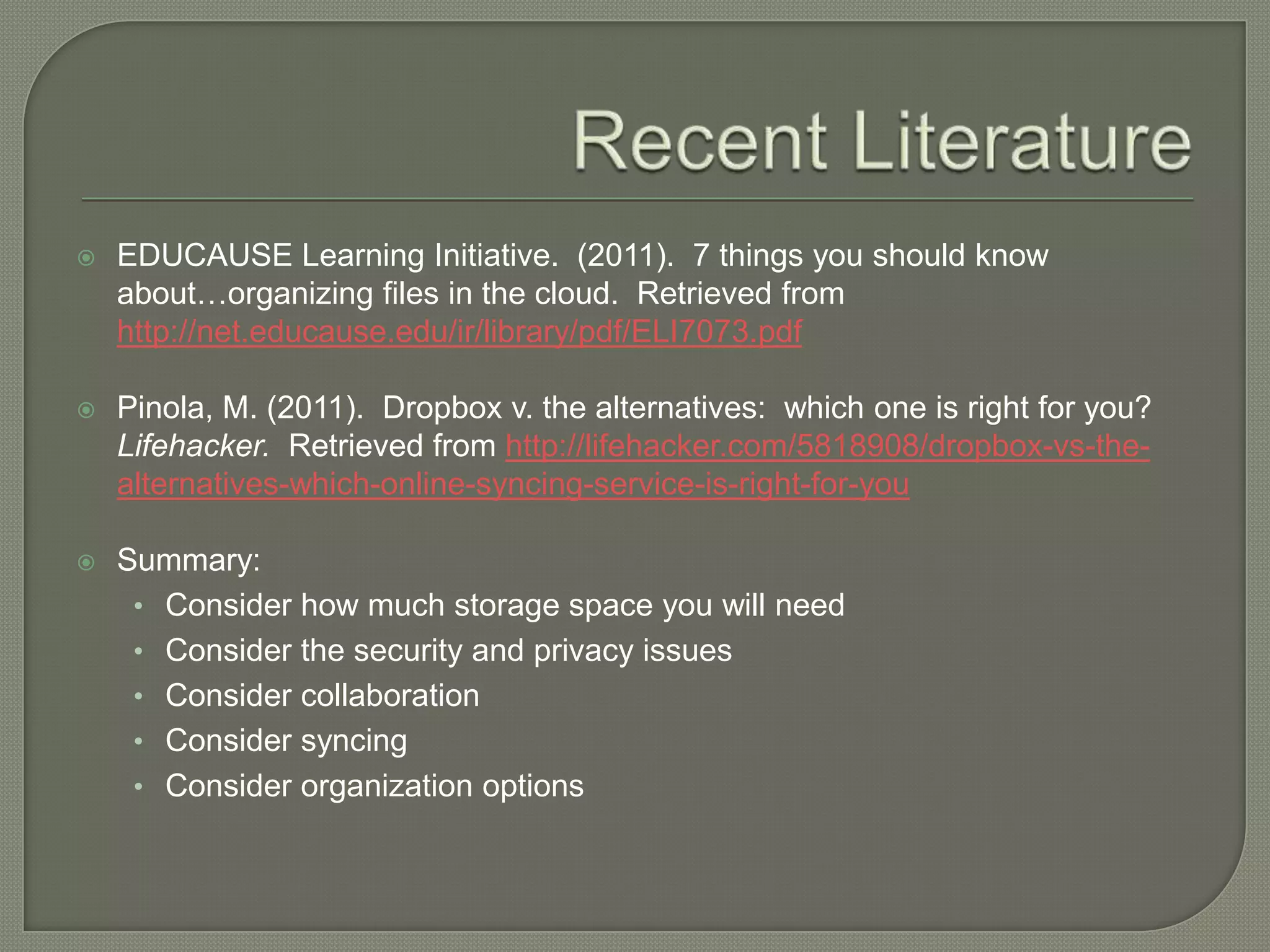    EDUCAUSE Learning Initiative. (2011). 7 things you should know
    about…organizing files in the cloud. Retrieved from
    http://net.educause.edu/ir/library/pdf/ELI7073.pdf

   Pinola, M. (2011). Dropbox v. the alternatives: which one is right for you?
    Lifehacker. Retrieved from http://lifehacker.com/5818908/dropbox-vs-the-
    alternatives-which-online-syncing-service-is-right-for-you

   Summary:
     • Consider how much storage space you will need
     • Consider the security and privacy issues
     • Consider collaboration
     • Consider syncing
     • Consider organization options
 