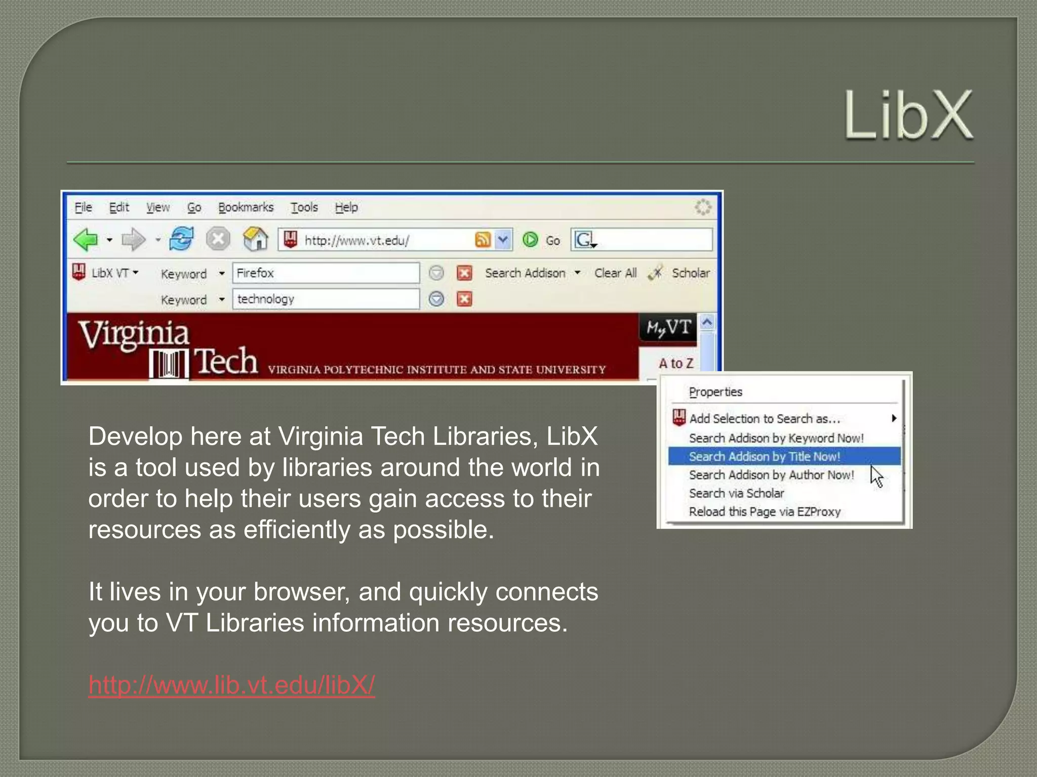 Develop here at Virginia Tech Libraries, LibX
is a tool used by libraries around the world in
order to help their users gain access to their
resources as efficiently as possible.

It lives in your browser, and quickly connects
you to VT Libraries information resources.

http://www.lib.vt.edu/libX/
 
