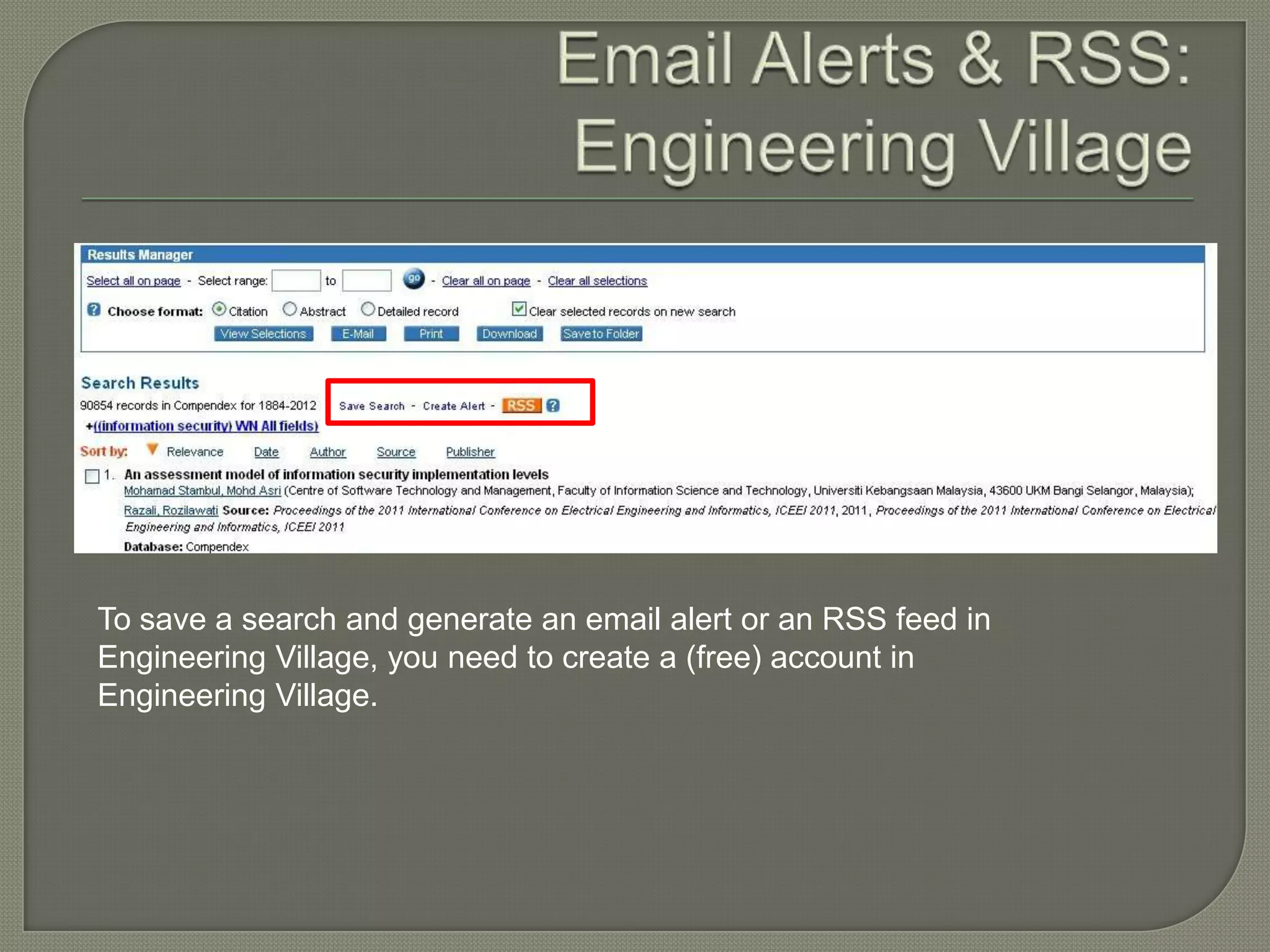 To save a search and generate an email alert or an RSS feed in
Engineering Village, you need to create a (free) account in
Engineering Village.
 