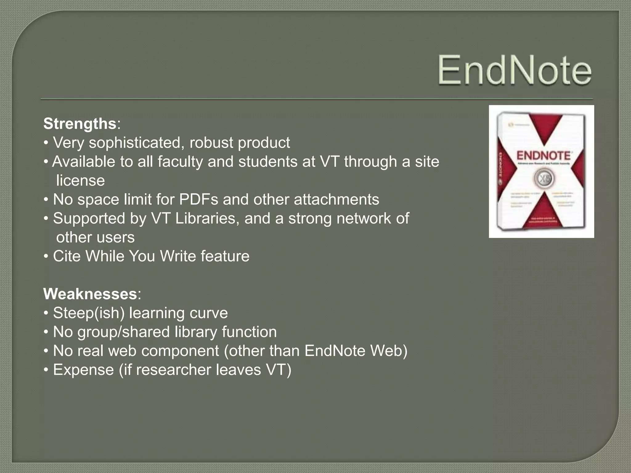 Strengths:
• Very sophisticated, robust product
• Available to all faculty and students at VT through a site
  license
• No space limit for PDFs and other attachments
• Supported by VT Libraries, and a strong network of
  other users
• Cite While You Write feature

Weaknesses:
• Steep(ish) learning curve
• No group/shared library function
• No real web component (other than EndNote Web)
• Expense (if researcher leaves VT)
 