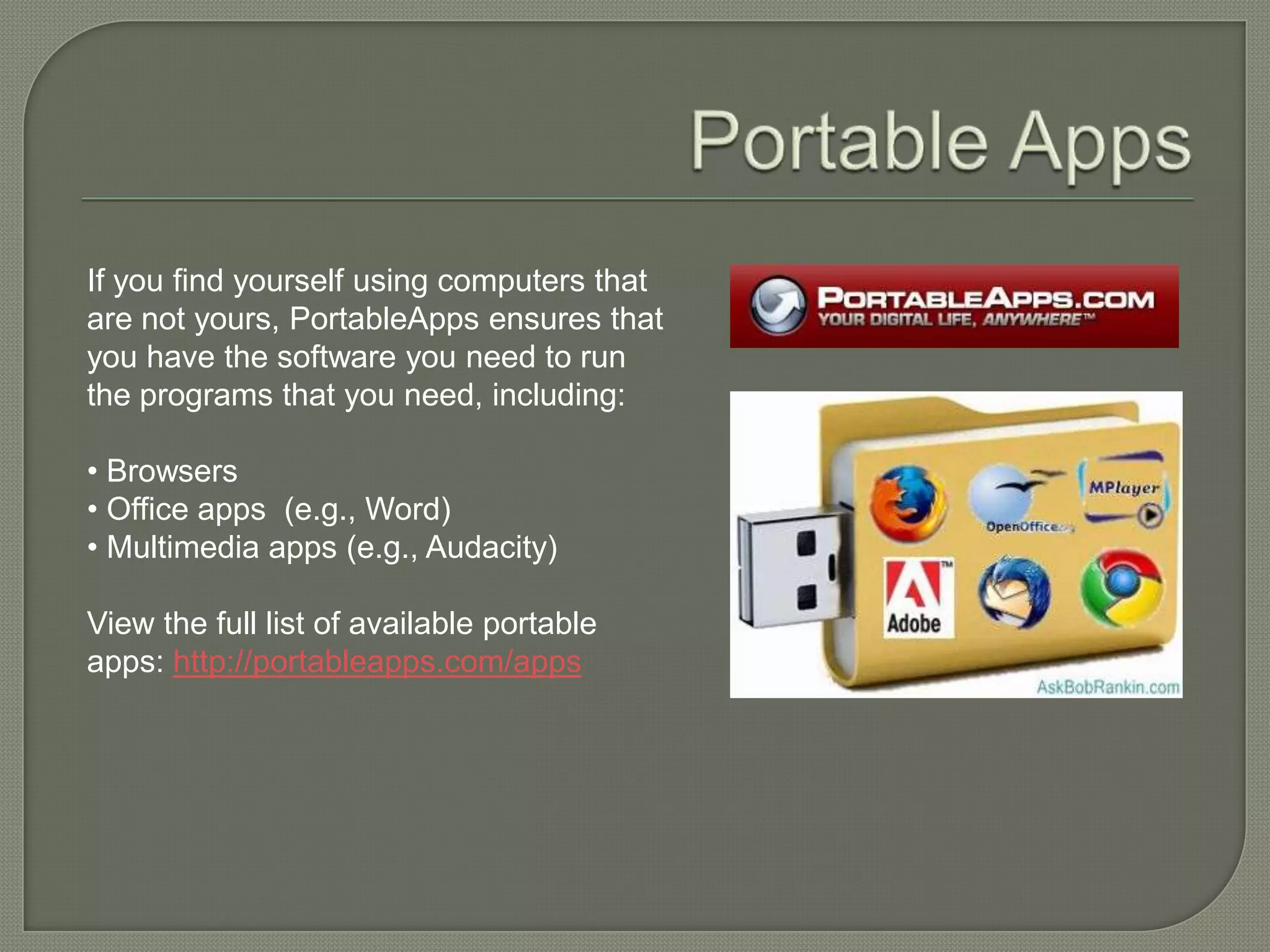 If you find yourself using computers that
are not yours, PortableApps ensures that
you have the software you need to run
the programs that you need, including:

• Browsers
• Office apps (e.g., Word)
• Multimedia apps (e.g., Audacity)

View the full list of available portable
apps: http://portableapps.com/apps
 