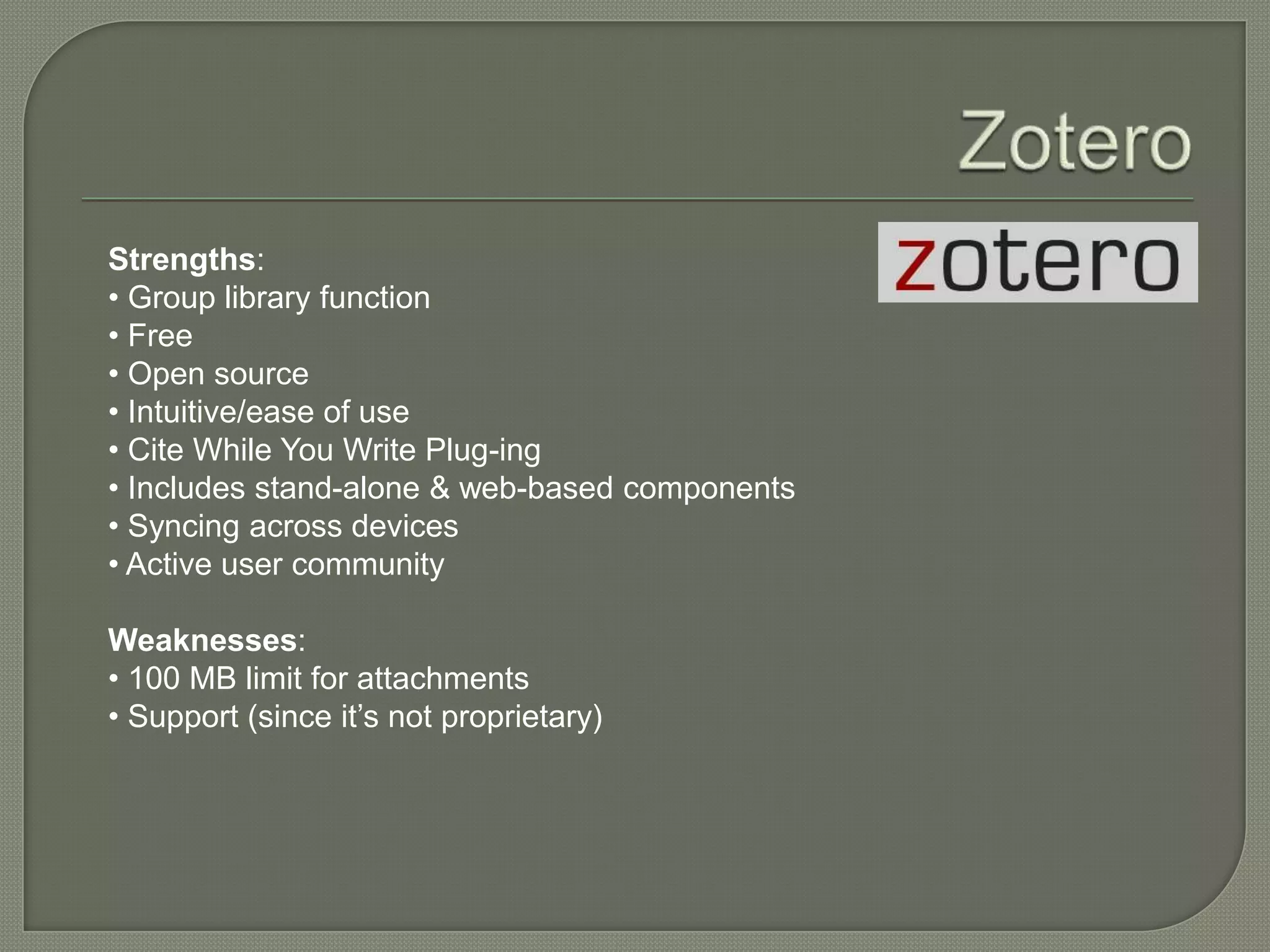 Strengths:
• Group library function
• Free
• Open source
• Intuitive/ease of use
• Cite While You Write Plug-ing
• Includes stand-alone & web-based components
• Syncing across devices
• Active user community

Weaknesses:
• 100 MB limit for attachments
• Support (since it’s not proprietary)
 