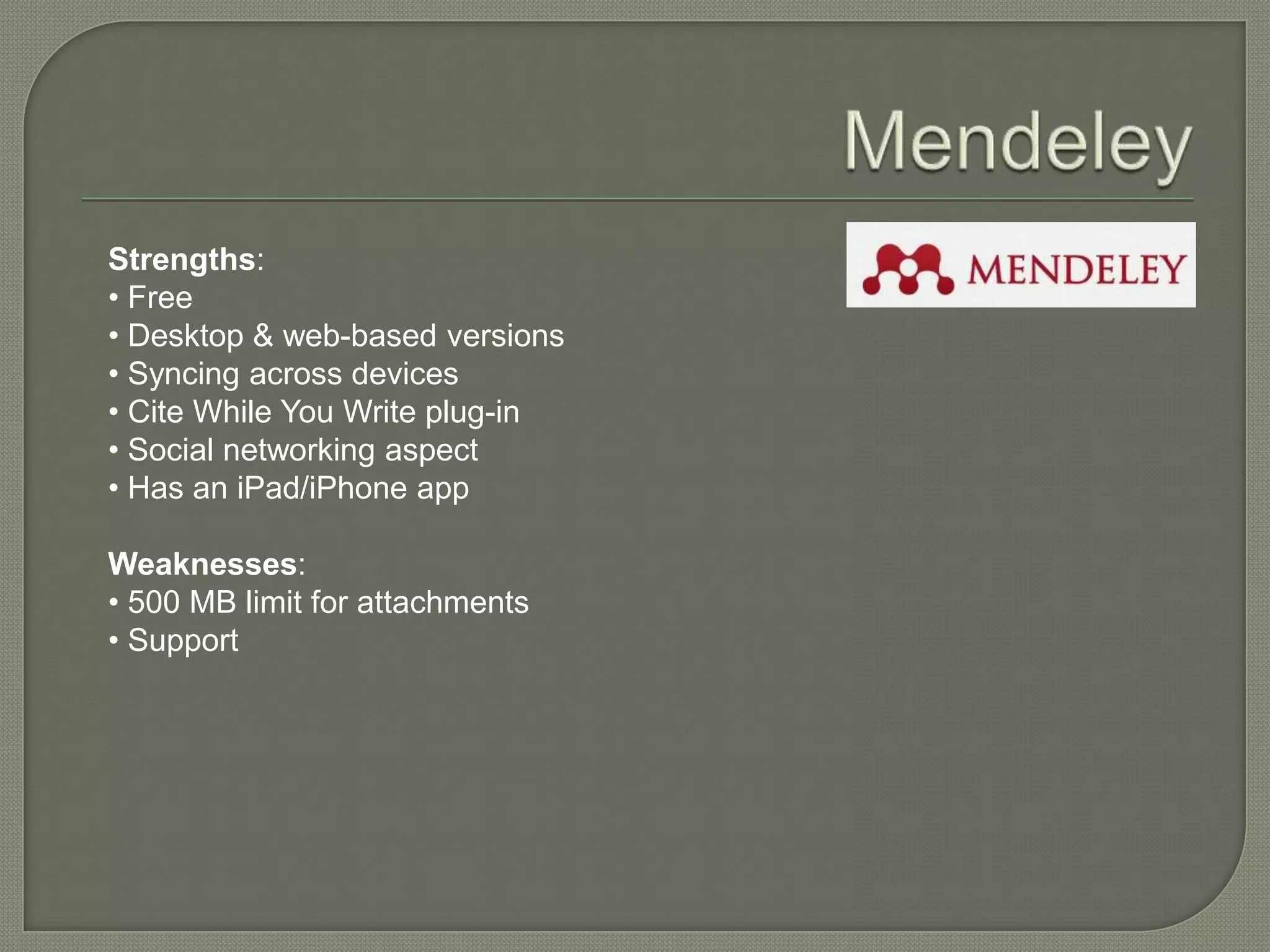 Strengths:
• Free
• Desktop & web-based versions
• Syncing across devices
• Cite While You Write plug-in
• Social networking aspect
• Has an iPad/iPhone app

Weaknesses:
• 500 MB limit for attachments
• Support
 