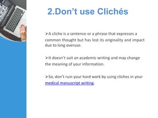 2.Don’t use Clichés
A cliche is a sentence or a phrase that expresses a
common thought but has lost its originality and impact
due to long overuse.
It doesn’t suit an academic writing and may change
the meaning of your information.
So, don’t ruin your hard work by using cliches in your
medical manuscript writing.
 