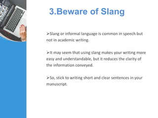 3.Beware of Slang
Slang or informal language is common in speech but
not in academic writing.
It may seem that using slang makes your writing more
easy and understandable, but it reduces the clarity of
the information conveyed.
So, stick to writing short and clear sentences in your
manuscript.
 