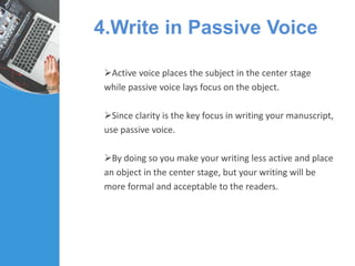 4.Write in Passive Voice
Active voice places the subject in the center stage
while passive voice lays focus on the object.
Since clarity is the key focus in writing your manuscript,
use passive voice.
By doing so you make your writing less active and place
an object in the center stage, but your writing will be
more formal and acceptable to the readers.
 