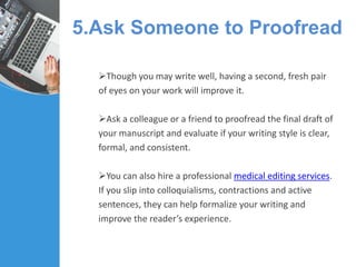 5.Ask Someone to Proofread
Though you may write well, having a second, fresh pair
of eyes on your work will improve it.
Ask a colleague or a friend to proofread the final draft of
your manuscript and evaluate if your writing style is clear,
formal, and consistent.
You can also hire a professional medical editing services.
If you slip into colloquialisms, contractions and active
sentences, they can help formalize your writing and
improve the reader’s experience.
 