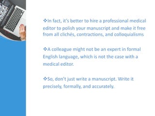 In fact, it’s better to hire a professional medical
editor to polish your manuscript and make it free
from all clichés, contractions, and colloquialisms
A colleague might not be an expert in formal
English language, which is not the case with a
medical editor.
So, don’t just write a manuscript. Write it
precisely, formally, and accurately.
 