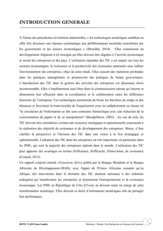 BONY YAPO Jean Landry Mémoire / Master 2 de Recherche en Sciences de Gestion
------------------------------------------------------------------------------------------------------------------------------------------------------- 1
INTRODUCTION GENERALE
À l'instar des précédentes révolutions industrielles, « les technologies numériques semblent en
effet être devenues une réponse systématique aux problématiques sociétales rencontrées par
les gouvernants et les acteurs économiques. » (Drouillat, 2014). Elles connaissent un
développement fulgurant à tel enseigne qu’elles doivent être alignées à l’activité économique
et social des entreprises et des pays. L’utilisation répandue des TIC a un impact sur tous les
secteurs économiques, la croissance et la productivité des économies nationales sans oublier
l'environnement des entreprises, objet de notre étude. Elles causent des mutations profondes
dans les pratiques managériales et promeuvent des pratiques de bonne gouvernance.
L’introduction des TIC dans la gestion des activités des entreprises est désormais chose
incontournable. Elles s’implémentent aussi bien dans la communication interne qu’externe et
démontrent leur efficacité dans la coordination et la collaboration entre les différentes
fonctions de l’entreprise. Ces technologies permettent de briser les barrières du temps et des
distances et favorisent la transversalité de l'organisation avec un redéploiement en réseau où
"la circulation de l'information se fait sans contrainte hiérarchique avec une réduction de la
consommation du papier et de sa manipulation" (Boudjebbour, 2003). Au vue de cela, les
TIC doivent être considérées comme une ressource stratégique et opérationnelle concourant à
la réalisation des objectifs de croissance et de développement des entreprises. Mieux, il faut
clarifier la perspective et l’horizon des TIC dans une vision à la fois stratégique et
opérationnelle. L'adoption des TIC dans les entreprises est très importante, en particulier dans
les PME, qui sont la majorité des entreprises opérant dans le monde. L'utilisation des TIC
peut apporter des avantages en termes d'efficience, d'efficacité, d'innovation, de croissance
(Consoli, 2012).
Un rapport conjoint intitulé eTransform Africa publié par la Banque Mondiale et la Banque
Africaine de Développement (BAD), avec l'appui de l'Union Africaine constate qu’en
Afrique, des innovations dans le domaine des TIC donnent naissance à des solutions
endogènes qui transforment les entreprises et dynamisent l'entrepreneuriat et la croissance
économique. Les PME en République de Côte d’Ivoire ne doivent rester en marge de cette
transformation numérique. Elles doivent se doter d’instruments numériques afin de présager
leur performance.
 