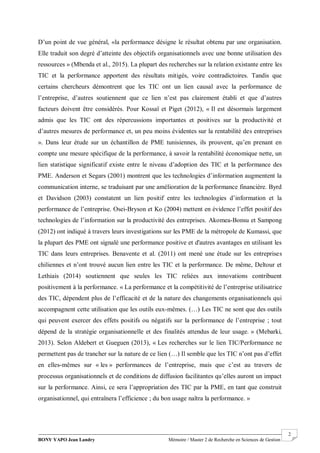 BONY YAPO Jean Landry Mémoire / Master 2 de Recherche en Sciences de Gestion
------------------------------------------------------------------------------------------------------------------------------------------------------- 2
D’un point de vue général, «la performance désigne le résultat obtenu par une organisation.
Elle traduit son degré d’atteinte des objectifs organisationnels avec une bonne utilisation des
ressources » (Mbenda et al., 2015). La plupart des recherches sur la relation existante entre les
TIC et la performance apportent des résultats mitigés, voire contradictoires. Tandis que
certains chercheurs démontrent que les TIC ont un lien causal avec la performance de
l’entreprise, d’autres soutiennent que ce lien n’est pas clairement établi et que d’autres
facteurs doivent être considérés. Pour Kossaï et Piget (2012), « Il est désormais largement
admis que les TIC ont des répercussions importantes et positives sur la productivité et
d’autres mesures de performance et, un peu moins évidentes sur la rentabilité des entreprises
». Dans leur étude sur un échantillon de PME tunisiennes, ils prouvent, qu’en prenant en
compte une mesure spécifique de la performance, à savoir la rentabilité économique nette, un
lien statistique significatif existe entre le niveau d’adoption des TIC et la performance des
PME. Anderson et Segars (2001) montrent que les technologies d’information augmentent la
communication interne, se traduisant par une amélioration de la performance financière. Byrd
et Davidson (2003) constatent un lien positif entre les technologies d’information et la
performance de l’entreprise. Osei-Bryson et Ko (2004) mettent en évidence l’effet positif des
technologies de l’information sur la productivité des entreprises. Akomea-Bonsu et Sampong
(2012) ont indiqué à travers leurs investigations sur les PME de la métropole de Kumassi, que
la plupart des PME ont signalé une performance positive et d'autres avantages en utilisant les
TIC dans leurs entreprises. Benavente et al. (2011) ont mené une étude sur les entreprises
chiliennes et n’ont trouvé aucun lien entre les TIC et la performance. De même, Deltour et
Lethiais (2014) soutiennent que seules les TIC reliées aux innovations contribuent
positivement à la performance. « La performance et la compétitivité de l’entreprise utilisatrice
des TIC, dépendent plus de l’efficacité et de la nature des changements organisationnels qui
accompagnent cette utilisation que les outils eux-mêmes. (…) Les TIC ne sont que des outils
qui peuvent exercer des effets positifs ou négatifs sur la performance de l’entreprise ; tout
dépend de la stratégie organisationnelle et des finalités attendus de leur usage. » (Mebarki,
2013). Selon Aldebert et Gueguen (2013), « Les recherches sur le lien TIC/Performance ne
permettent pas de trancher sur la nature de ce lien (…) Il semble que les TIC n’ont pas d’effet
en elles-mêmes sur « les » performances de l’entreprise, mais que c’est au travers de
processus organisationnels et de conditions de diffusion facilitantes qu’elles auront un impact
sur la performance. Ainsi, ce sera l’appropriation des TIC par la PME, en tant que construit
organisationnel, qui entraînera l’efficience ; du bon usage naîtra la performance. »
 