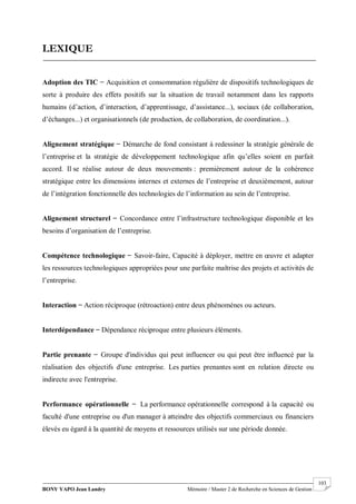 BONY YAPO Jean Landry Mémoire / Master 2 de Recherche en Sciences de Gestion
------------------------------------------------------------------------------------------------------------------------------------------------------- 103
LEXIQUE
Adoption des TIC ̶ Acquisition et consommation régulière de dispositifs technologiques de
sorte à produire des effets positifs sur la situation de travail notamment dans les rapports
humains (d’action, d’interaction, d’apprentissage, d’assistance...), sociaux (de collaboration,
d’échanges...) et organisationnels (de production, de collaboration, de coordination...).
Alignement stratégique ̶ Démarche de fond consistant à redessiner la stratégie générale de
l’entreprise et la stratégie de développement technologique afin qu’elles soient en parfait
accord. Il se réalise autour de deux mouvements : premièrement autour de la cohérence
stratégique entre les dimensions internes et externes de l’entreprise et deuxièmement, autour
de l’intégration fonctionnelle des technologies de l’information au sein de l’entreprise.
Alignement structurel ̶ Concordance entre l’infrastructure technologique disponible et les
besoins d’organisation de l’entreprise.
Compétence technologique ̶ Savoir-faire, Capacité à déployer, mettre en œuvre et adapter
les ressources technologiques appropriées pour une parfaite maîtrise des projets et activités de
l’entreprise.
Interaction ̶ Action réciproque (rétroaction) entre deux phénomènes ou acteurs.
Interdépendance ̶ Dépendance réciproque entre plusieurs éléments.
Partie prenante ̶ Groupe d'individus qui peut influencer ou qui peut être influencé par la
réalisation des objectifs d'une entreprise. Les parties prenantes sont en relation directe ou
indirecte avec l'entreprise.
Performance opérationnelle ̶ La performance opérationnelle correspond à la capacité ou
faculté d'une entreprise ou d'un manager à atteindre des objectifs commerciaux ou financiers
élevés eu égard à la quantité de moyens et ressources utilisés sur une période donnée.
 