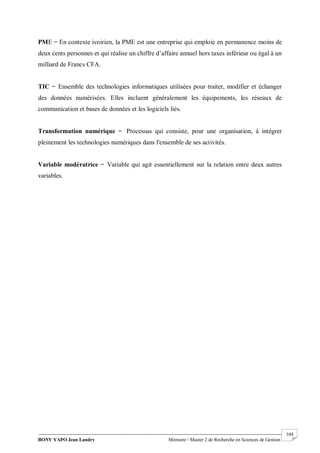 BONY YAPO Jean Landry Mémoire / Master 2 de Recherche en Sciences de Gestion
------------------------------------------------------------------------------------------------------------------------------------------------------- 104
PME ̶ En contexte ivoirien, la PME est une entreprise qui emploie en permanence moins de
deux cents personnes et qui réalise un chiffre d’affaire annuel hors taxes inférieur ou égal à un
milliard de Francs CFA.
TIC ̶ Ensemble des technologies informatiques utilisées pour traiter, modifier et échanger
des données numérisées. Elles incluent généralement les équipements, les réseaux de
communication et bases de données et les logiciels liés.
Transformation numérique ̶ Processus qui consiste, pour une organisation, à intégrer
pleinement les technologies numériques dans l'ensemble de ses activités.
Variable modératrice ̶ Variable qui agit essentiellement sur la relation entre deux autres
variables.
 
