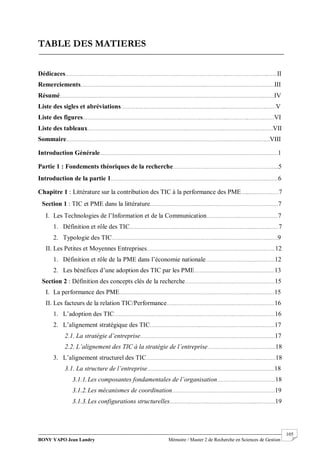 BONY YAPO Jean Landry Mémoire / Master 2 de Recherche en Sciences de Gestion
------------------------------------------------------------------------------------------------------------------------------------------------------- 105
TABLE DES MATIERES
Dédicaces………………………………………………………………………………………..…………………….……II
Remerciements…………………………………………………………………...……………………………….……III
Résumé……………………………………………………………………………………………………………….……IV
Liste des sigles et abréviations………………………………………………………...…………………….……V
Liste des figures……………………………………………………………………………...…………..……….……VI
Liste des tableaux……………………………………………………..…………………..…………………….……VII
Sommaire……………………………………………………………………………………….……..………….……VIII
Introduction Générale……………………………………………………………………………..…………….……1
Partie 1 : Fondements théoriques de la recherche………………………………………………………...5
Introduction de la partie 1……………………………………………………………………………….…….……6
Chapitre 1 : Littérature sur la contribution des TIC à la performance des PME…...………………7
Section 1 : TIC et PME dans la littérature………………………….…………………………………….……7
I. Les Technologies de l’Information et de la Communication……….………..……………………7
1. Définition et rôle des TIC…………………………………………………………………..……….……7
2. Typologie des TIC…………………………………………………………………………………….……9
II. Les Petites et Moyennes Entreprises…………………….………………………………………….……12
1. Définition et rôle de la PME dans l’économie nationale……………………….……………12
2. Les bénéfices d’une adoption des TIC par les PME…………………………………..………13
Section 2 : Définition des concepts clés de la recherche………………….……………………….……15
I. La performance des PME……………………………………………………………………...……….……15
II. Les facteurs de la relation TIC/Performance……………………………………….…………………16
1. L’adoption des TIC………………………………………………………………………………….……16
2. L’alignement stratégique des TIC…………………………..………………………………….……17
2.1. La stratégie d’entreprise…………………………………………………..……………….……17
2.2. L’alignement des TIC à la stratégie de l’entreprise……………………………………18
3. L’alignement structurel des TIC……………………………………………………………..….……18
3.1. La structure de l’entreprise……………………………………………………………….……18
3.1.1.Les composantes fondamentales de l’organisation………………………………18
3.1.2.Les mécanismes de coordination…………………………………….…………………19
3.1.3.Les configurations structurelles……………………………………………...…………19
 